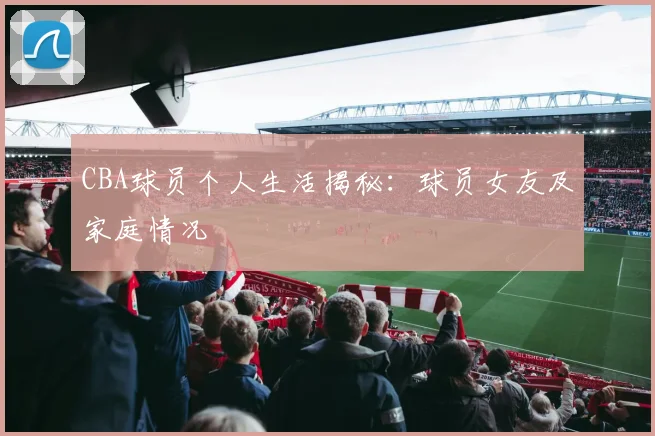 CBA球员个人生活揭秘：球员女友及家庭情况